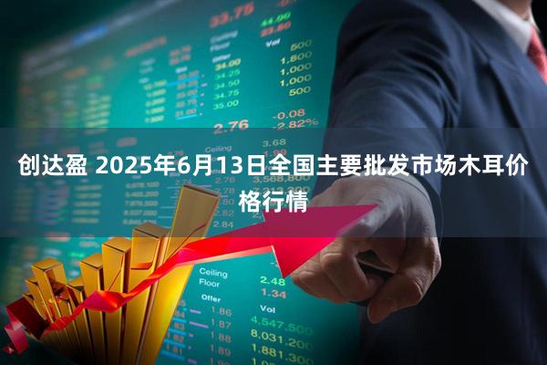 创达盈 2025年6月13日全国主要批发市场木耳价格行情