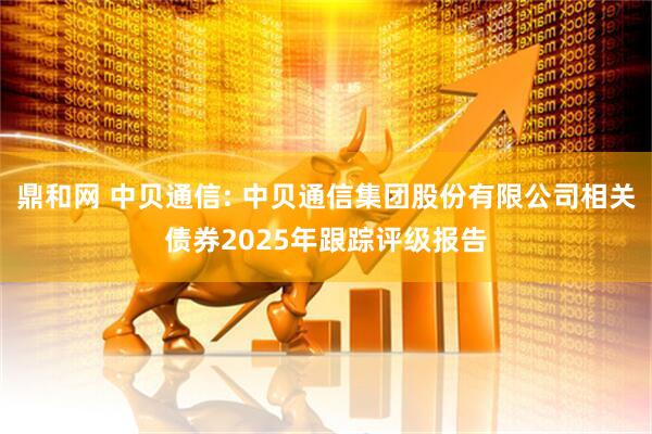 鼎和网 中贝通信: 中贝通信集团股份有限公司相关债券2025年跟踪评级报告