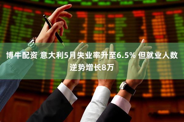 博牛配资 意大利5月失业率升至6.5% 但就业人数逆势增长8万