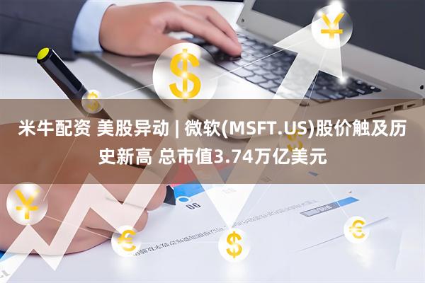 米牛配资 美股异动 | 微软(MSFT.US)股价触及历史新高 总市值3.74万亿美元