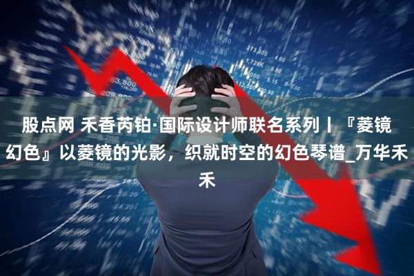 股点网 禾香芮铂·国际设计师联名系列丨『菱镜幻色』以菱镜的光影，织就时空的幻色琴谱_万华禾