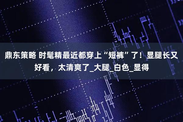 鼎东策略 时髦精最近都穿上“短裤”了！显腿长又好看，太清爽了_大腿_白色_显得