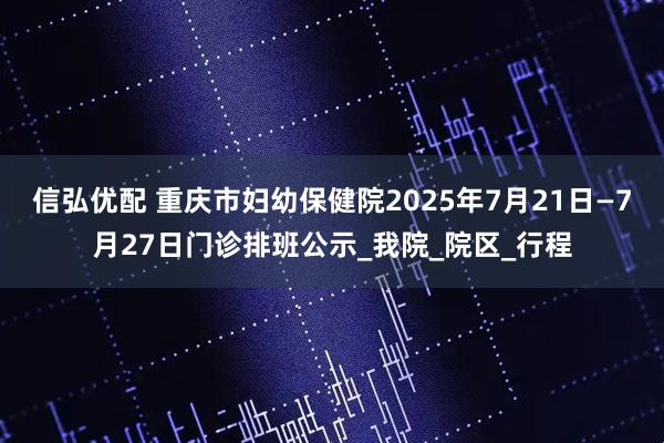信弘优配 重庆市妇幼保健院2025年7月21日—7月27日门诊排班公示_我院_院区_行程