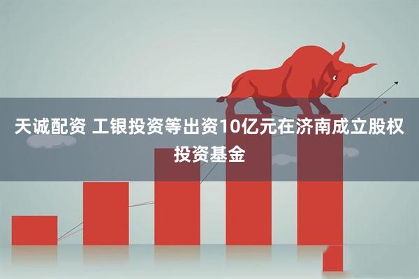 天诚配资 工银投资等出资10亿元在济南成立股权投资基金