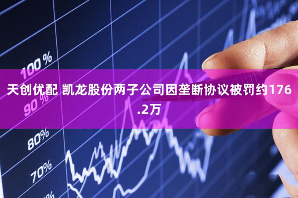 天创优配 凯龙股份两子公司因垄断协议被罚约176.2万