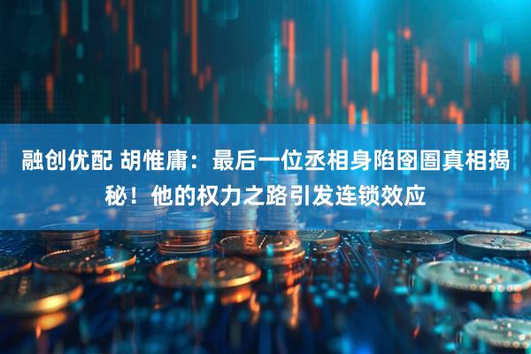 融创优配 胡惟庸：最后一位丞相身陷囹圄真相揭秘！他的权力之路引发连锁效应