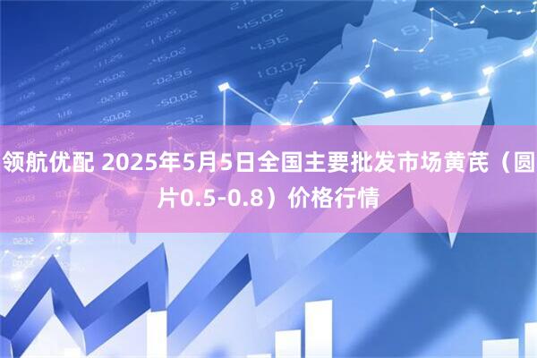 领航优配 2025年5月5日全国主要批发市场黄芪（圆片0.5-0.8）价格行情