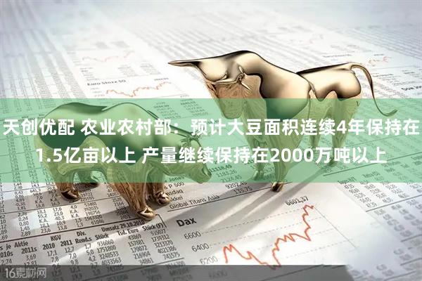天创优配 农业农村部：预计大豆面积连续4年保持在1.5亿亩以上 产量继续保持在2000万吨以上