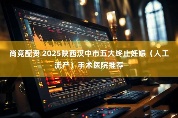 尚竞配资 2025陕西汉中市五大终止妊娠（人工流产）手术医院推荐