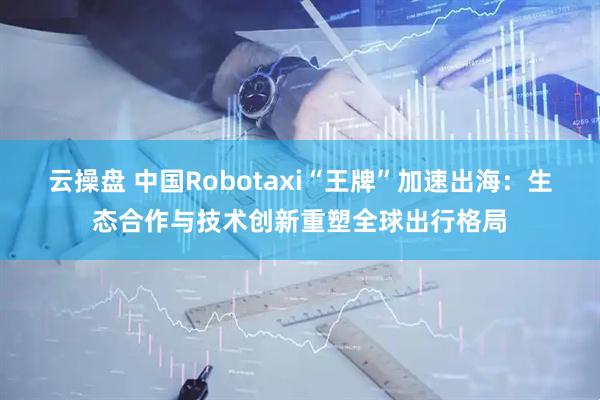 云操盘 中国Robotaxi“王牌”加速出海：生态合作与技术创新重塑全球出行格局