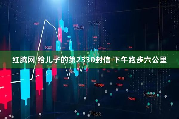 红腾网 给儿子的第2330封信 下午跑步六公里