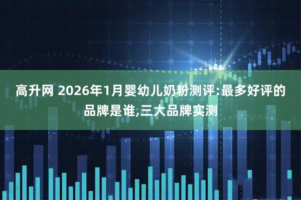 高升网 2026年1月婴幼儿奶粉测评:最多好评的品牌是谁,三大品牌实测