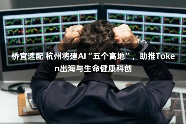 桥宜速配 杭州将建AI“五个高地”，助推Token出海与生命健康科创
